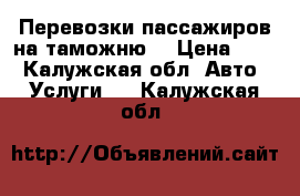 Перевозки пассажиров на таможню  › Цена ­ 18 - Калужская обл. Авто » Услуги   . Калужская обл.